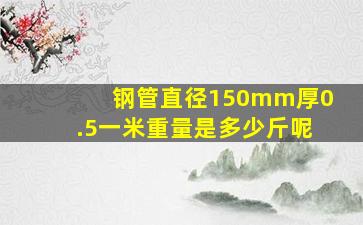 钢管直径150mm厚0.5一米重量是多少斤呢