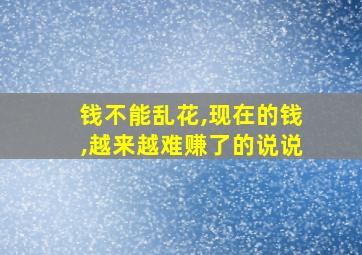 钱不能乱花,现在的钱,越来越难赚了的说说