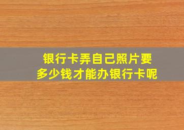 银行卡弄自己照片要多少钱才能办银行卡呢