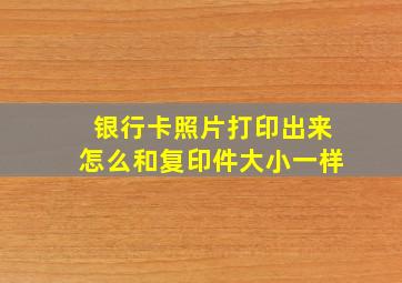 银行卡照片打印出来怎么和复印件大小一样