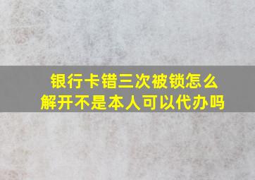 银行卡错三次被锁怎么解开不是本人可以代办吗