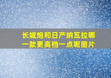 长城炮和日产纳瓦拉哪一款更高档一点呢图片