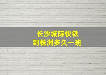 长沙城际快铁到株洲多久一班