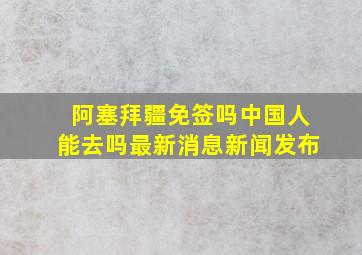 阿塞拜疆免签吗中国人能去吗最新消息新闻发布