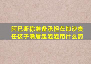 阿巴斯称准备承担在加沙责任孩子嘴唇起泡泡用什么药