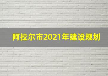 阿拉尔市2021年建设规划