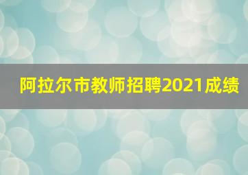 阿拉尔市教师招聘2021成绩