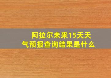 阿拉尔未来15天天气预报查询结果是什么