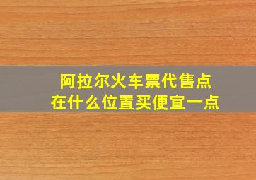 阿拉尔火车票代售点在什么位置买便宜一点