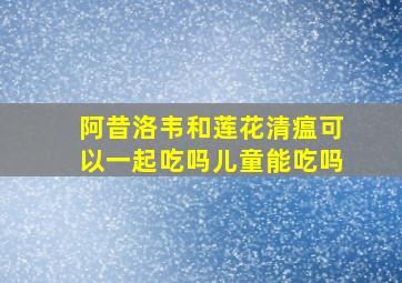 阿昔洛韦和莲花清瘟可以一起吃吗儿童能吃吗