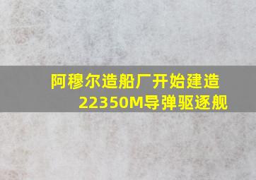 阿穆尔造船厂开始建造22350M导弹驱逐舰