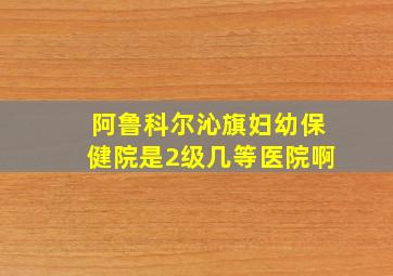 阿鲁科尔沁旗妇幼保健院是2级几等医院啊