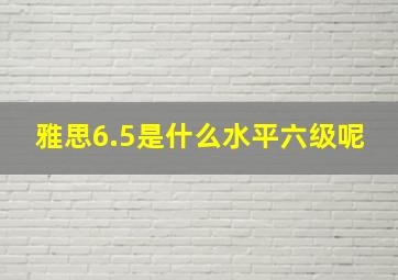 雅思6.5是什么水平六级呢