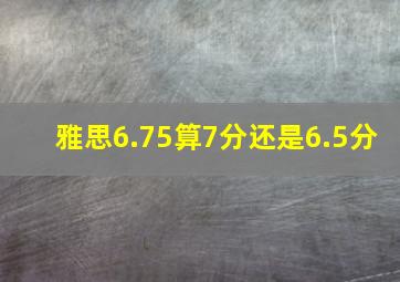 雅思6.75算7分还是6.5分