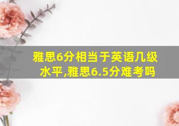 雅思6分相当于英语几级水平,雅思6.5分难考吗