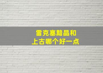 雷克塞黯晶和上古哪个好一点