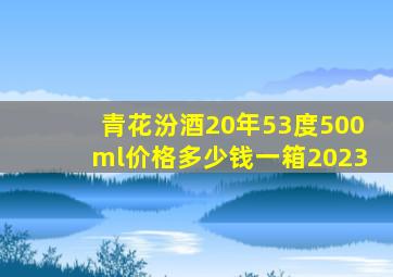 青花汾酒20年53度500ml价格多少钱一箱2023