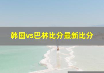 韩国vs巴林比分最新比分