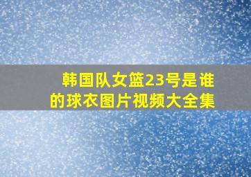 韩国队女篮23号是谁的球衣图片视频大全集