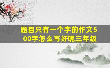 题目只有一个字的作文500字怎么写好呢三年级