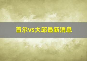 首尔vs大邱最新消息