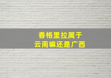 香格里拉属于云南嘛还是广西