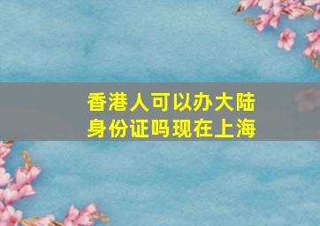 香港人可以办大陆身份证吗现在上海