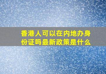 香港人可以在内地办身份证吗最新政策是什么