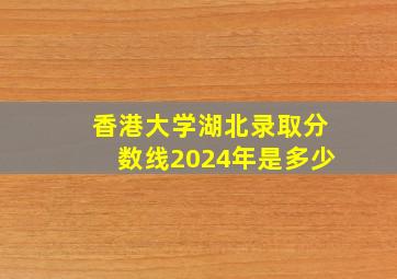 香港大学湖北录取分数线2024年是多少