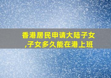 香港居民申请大陆子女,子女多久能在港上班