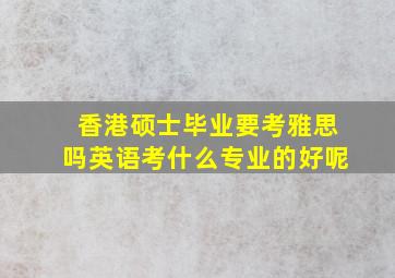 香港硕士毕业要考雅思吗英语考什么专业的好呢