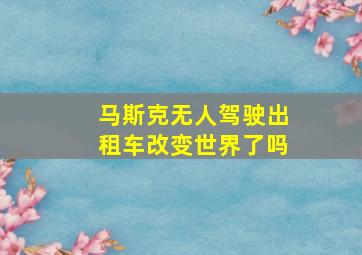 马斯克无人驾驶出租车改变世界了吗