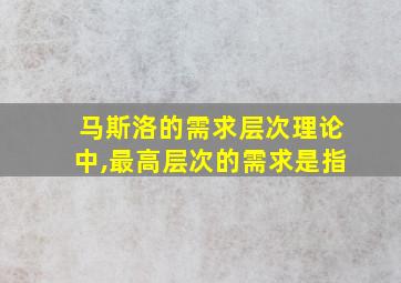 马斯洛的需求层次理论中,最高层次的需求是指