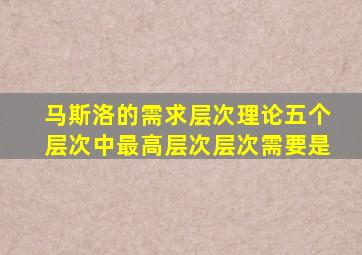 马斯洛的需求层次理论五个层次中最高层次层次需要是