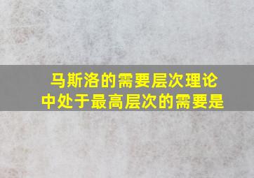 马斯洛的需要层次理论中处于最高层次的需要是