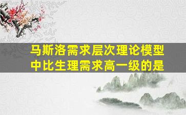 马斯洛需求层次理论模型中比生理需求高一级的是