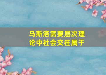 马斯洛需要层次理论中社会交往属于