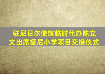 驻尼日尔使馆临时代办陈立文出席援尼小学项目交接仪式