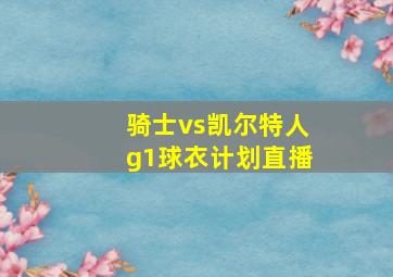 骑士vs凯尔特人g1球衣计划直播