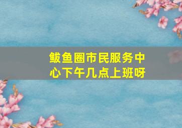 鲅鱼圈市民服务中心下午几点上班呀