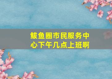 鲅鱼圈市民服务中心下午几点上班啊