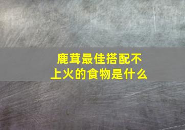 鹿茸最佳搭配不上火的食物是什么