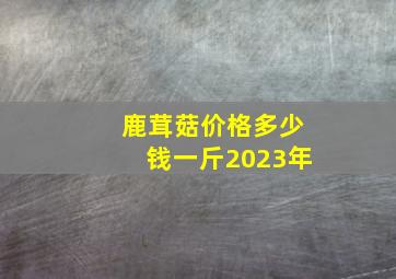 鹿茸菇价格多少钱一斤2023年