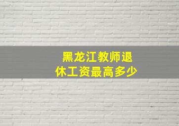 黑龙江教师退休工资最高多少