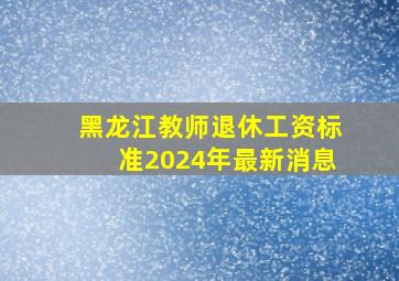 黑龙江教师退休工资标准2024年最新消息